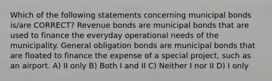 Which of the following statements concerning municipal bonds is/are CORRECT? Revenue bonds are municipal bonds that are used to finance the everyday operational needs of the municipality. General obligation bonds are municipal bonds that are floated to finance the expense of a special project, such as an airport. A) II only B) Both I and II C) Neither I nor II D) I only