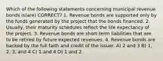 Which of the following statements concerning municipal revenue bonds is(are) CORRECT? 1. Revenue bonds are supported only by the funds generated by the project that the bonds financed. 2. Usually, their maturity schedules reflect the life expectancy of the project. 3. Revenue bonds are short-term liabilities that are to be retired by future expected revenues. 4. Revenue bonds are backed by the full faith and credit of the issuer. A) 2 and 3 B) 1, 2, 3, and 4 C) 1 and 4 D) 1 and 2