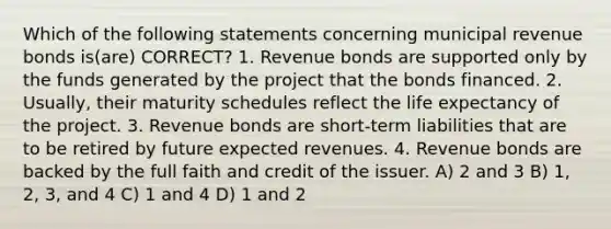 Which of the following statements concerning municipal revenue bonds is(are) CORRECT? 1. Revenue bonds are supported only by the funds generated by the project that the bonds financed. 2. Usually, their maturity schedules reflect the life expectancy of the project. 3. Revenue bonds are short-term liabilities that are to be retired by future expected revenues. 4. Revenue bonds are backed by the full faith and credit of the issuer. A) 2 and 3 B) 1, 2, 3, and 4 C) 1 and 4 D) 1 and 2