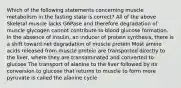 Which of the following statements concerning muscle metabolism in the fasting state is correct? All of the above Skeletal muscle lacks G6Pase and therefore degradation of muscle glycogen cannot contribute to blood glucose formation. In the absence of insulin, an inducer of protein synthesis, there is a shift toward net degradation of muscle protein Most amino acids released from muscle protein are transported directly to the liver, where they are transaminated and converted to glucose The transport of alanine to the liver followed by its conversion to glucose that returns to muscle to form more pyruvate is called the alanine cycle