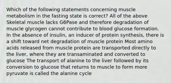 Which of the following statements concerning muscle metabolism in the fasting state is correct? All of the above Skeletal muscle lacks G6Pase and therefore degradation of muscle glycogen cannot contribute to blood glucose formation. In the absence of insulin, an inducer of protein synthesis, there is a shift toward net degradation of muscle protein Most amino acids released from muscle protein are transported directly to the liver, where they are transaminated and converted to glucose The transport of alanine to the liver followed by its conversion to glucose that returns to muscle to form more pyruvate is called the alanine cycle