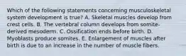 Which of the following statements concerning musculoskeletal system development is true? A. Skeletal muscles develop from crest cells. B. The vertebral column develops from somite-derived mesoderm. C. Ossification ends before birth. D. Myoblasts produce somites. E. Enlargement of muscles after birth is due to an increase in the number of muscle fibers.