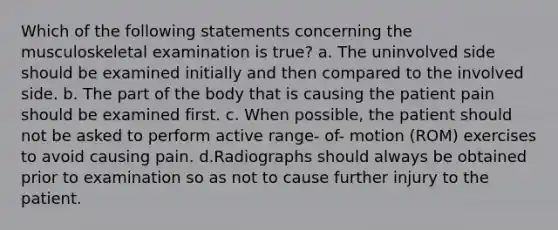 Which of the following statements concerning the musculoskeletal examination is true? a. The uninvolved side should be examined initially and then compared to the involved side. b. The part of the body that is causing the patient pain should be examined first. c. When possible, the patient should not be asked to perform active range- of- motion (ROM) exercises to avoid causing pain. d.Radiographs should always be obtained prior to examination so as not to cause further injury to the patient.