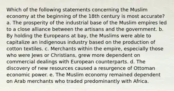 Which of the following statements concerning the Muslim economy at the beginning of the 18th century is most accurate? a. The prosperity of the industrial base of the Muslim empires led to a close alliance between the artisans and the government. b. By holding the Europeans at bay, the Muslims were able to capitalize an indigenous industry based on the production of cotton textiles. c. Merchants within the empire, especially those who were Jews or Christians, grew more dependent on commercial dealings with European counterparts. d. The discovery of new resources caused a resurgence of Ottoman economic power. e. The Muslim economy remained dependent on Arab merchants who traded predominantly with Africa.