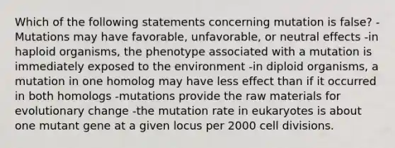 Which of the following statements concerning mutation is false? -Mutations may have favorable, unfavorable, or neutral effects -in haploid organisms, the phenotype associated with a mutation is immediately exposed to the environment -in diploid organisms, a mutation in one homolog may have less effect than if it occurred in both homologs -mutations provide the raw materials for evolutionary change -the mutation rate in eukaryotes is about one mutant gene at a given locus per 2000 cell divisions.