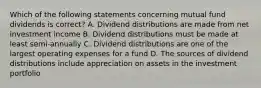 Which of the following statements concerning mutual fund dividends is correct? A. Dividend distributions are made from net investment income B. Dividend distributions must be made at least semi-annually C. Dividend distributions are one of the largest operating expenses for a fund D. The sources of dividend distributions include appreciation on assets in the investment portfolio