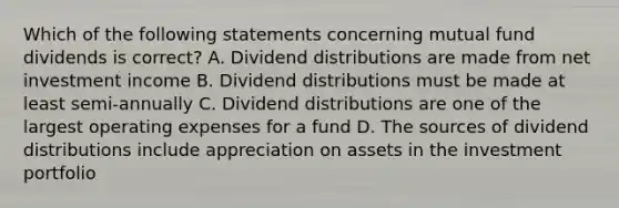 Which of the following statements concerning mutual fund dividends is correct? A. Dividend distributions are made from net investment income B. Dividend distributions must be made at least semi-annually C. Dividend distributions are one of the largest operating expenses for a fund D. The sources of dividend distributions include appreciation on assets in the investment portfolio