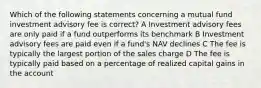 Which of the following statements concerning a mutual fund investment advisory fee is correct? A Investment advisory fees are only paid if a fund outperforms its benchmark B Investment advisory fees are paid even if a fund's NAV declines C The fee is typically the largest portion of the sales charge D The fee is typically paid based on a percentage of realized capital gains in the account