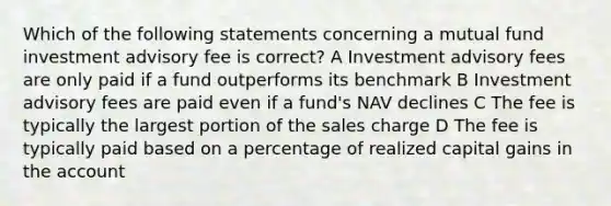 Which of the following statements concerning a mutual fund investment advisory fee is correct? A Investment advisory fees are only paid if a fund outperforms its benchmark B Investment advisory fees are paid even if a fund's NAV declines C The fee is typically the largest portion of the sales charge D The fee is typically paid based on a percentage of realized capital gains in the account