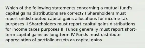 Which of the following statements concerning a mutual fund's capital gains distributions are correct? I Shareholders must report undistributed capital gains allocations for income tax purposes II Shareholders must report capital gains distributions for income taxes purposes III Funds generally must report short-term capital gains as long-term IV Funds must distribute appreciation of portfolio assets as capital gains