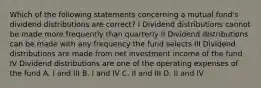 Which of the following statements concerning a mutual fund's dividend distributions are correct? I Dividend distributions cannot be made more frequently than quarterly II Dividend distributions can be made with any frequency the fund selects III Dividend distributions are made from net investment income of the fund IV Dividend distributions are one of the operating expenses of the fund A. I and III B. I and IV C. II and III D. II and IV