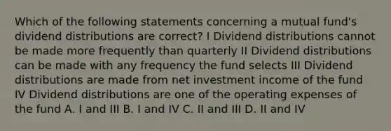 Which of the following statements concerning a mutual fund's dividend distributions are correct? I Dividend distributions cannot be made more frequently than quarterly II Dividend distributions can be made with any frequency the fund selects III Dividend distributions are made from net investment income of the fund IV Dividend distributions are one of the operating expenses of the fund A. I and III B. I and IV C. II and III D. II and IV