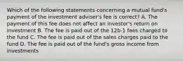 Which of the following statements concerning a mutual fund's payment of the investment adviser's fee is correct? A. The payment of this fee does not affect an investor's return on investment B. The fee is paid out of the 12b-1 fees charged to the fund C. The fee is paid out of the sales charges paid to the fund D. The fee is paid out of the fund's gross income from investments