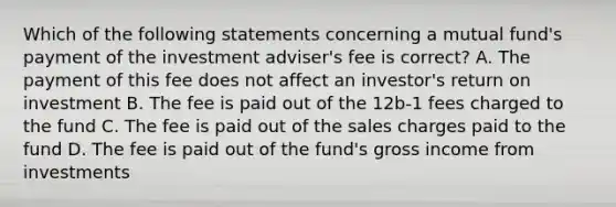 Which of the following statements concerning a mutual fund's payment of the investment adviser's fee is correct? A. The payment of this fee does not affect an investor's return on investment B. The fee is paid out of the 12b-1 fees charged to the fund C. The fee is paid out of the sales charges paid to the fund D. The fee is paid out of the fund's gross income from investments