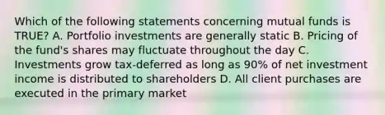 Which of the following statements concerning mutual funds is TRUE? A. Portfolio investments are generally static B. Pricing of the fund's shares may fluctuate throughout the day C. Investments grow tax-deferred as long as 90% of net investment income is distributed to shareholders D. All client purchases are executed in the primary market