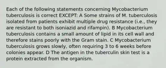 Each of the following statements concerning Mycobacterium tuberculosis is correct EXCEPT: A Some strains of M. tuberculosis isolated from patients exhibit multiple drug resistance (i.e., they are resistant to both isoniazid and rifampin). B Mycobacterium tuberculosis contains a small amount of lipid in its cell wall and therefore stains poorly with the Gram stain. C Mycobacterium tuberculosis grows slowly, often requiring 3 to 6 weeks before colonies appear. D The antigen in the tuberculin skin test is a protein extracted from the organism.