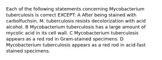 Each of the following statements concerning Mycobacterium tuberculosis is correct EXCEPT: A After being stained with carbolfuchsin, M. tuberculosis resists decolorization with acid alcohol. B Mycobacterium tuberculosis has a large amount of mycolic acid in its cell wall. C Mycobacterium tuberculosis appears as a red rod in Gram-stained specimens. D Mycobacterium tuberculosis appears as a red rod in acid-fast stained specimens.