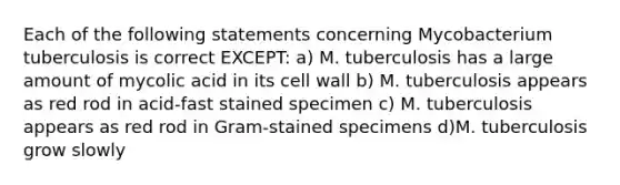 Each of the following statements concerning Mycobacterium tuberculosis is correct EXCEPT: a) M. tuberculosis has a large amount of mycolic acid in its cell wall b) M. tuberculosis appears as red rod in acid-fast stained specimen c) M. tuberculosis appears as red rod in Gram-stained specimens d)M. tuberculosis grow slowly