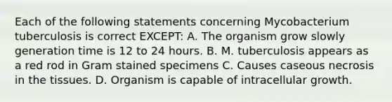 Each of the following statements concerning Mycobacterium tuberculosis is correct EXCEPT: A. The organism grow slowly generation time is 12 to 24 hours. B. M. tuberculosis appears as a red rod in Gram stained specimens C. Causes caseous necrosis in the tissues. D. Organism is capable of intracellular growth.