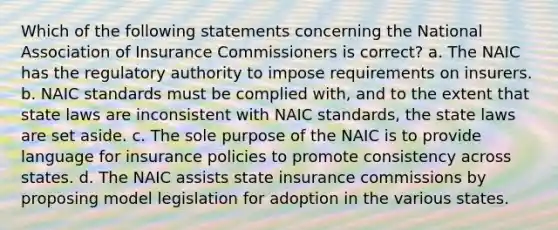 Which of the following statements concerning the National Association of Insurance Commissioners is correct? a. The NAIC has the regulatory authority to impose requirements on insurers. b. NAIC standards must be complied with, and to the extent that state laws are inconsistent with NAIC standards, the state laws are set aside. c. The sole purpose of the NAIC is to provide language for insurance policies to promote consistency across states. d. The NAIC assists state insurance commissions by proposing model legislation for adoption in the various states.