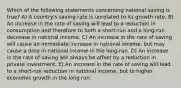 Which of the following statements concerning national saving is true? A) A country's saving rate is unrelated to its growth rate. B) An increase in the rate of saving will lead to a reduction in consumption and therefore to both a short-run and a long-run decrease in national income. C) An increase in the rate of saving will cause an immediate increase in national income, but may cause a drop in national income in the long-run. D) An increase in the rate of saving will always be offset by a reduction in private investment. E) An increase in the rate of saving will lead to a short-run reduction in national income, but to higher economic growth in the long run.