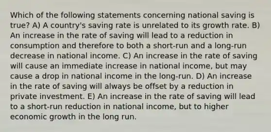 Which of the following statements concerning national saving is true? A) A country's saving rate is unrelated to its growth rate. B) An increase in the rate of saving will lead to a reduction in consumption and therefore to both a short-run and a long-run decrease in national income. C) An increase in the rate of saving will cause an immediate increase in national income, but may cause a drop in national income in the long-run. D) An increase in the rate of saving will always be offset by a reduction in private investment. E) An increase in the rate of saving will lead to a short-run reduction in national income, but to higher economic growth in the long run.