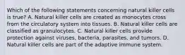 Which of the following statements concerning natural killer cells is true? A. Natural killer cells are created as monocytes cross from the circulatory system into tissues. B. Natural killer cells are classified as granulocytes. C. Natural killer cells provide protection against viruses, bacteria, parasites, and tumors. D. Natural killer cells are part of the adaptive immune system.