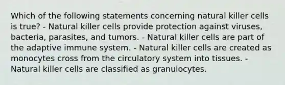 Which of the following statements concerning natural killer cells is true? - Natural killer cells provide protection against viruses, bacteria, parasites, and tumors. - Natural killer cells are part of the adaptive immune system. - Natural killer cells are created as monocytes cross from the circulatory system into tissues. - Natural killer cells are classified as granulocytes.