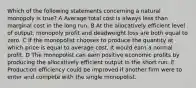 Which of the following statements concerning a natural monopoly is true? A Average total cost is always less than marginal cost in the long run. B At the allocatively efficient level of output, monopoly profit and deadweight loss are both equal to zero. C If the monopolist chooses to produce the quantity at which price is equal to average cost, it would earn a normal profit. D The monopolist can earn positive economic profits by producing the allocatively efficient output in the short run. E Production efficiency could be improved if another firm were to enter and compete with the single monopolist.