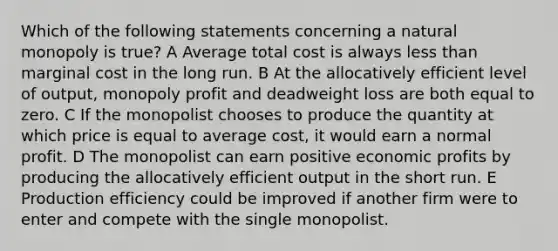 Which of the following statements concerning a natural monopoly is true? A Average total cost is always <a href='https://www.questionai.com/knowledge/k7BtlYpAMX-less-than' class='anchor-knowledge'>less than</a> marginal cost in the long run. B At the allocatively efficient level of output, monopoly profit and deadweight loss are both equal to zero. C If the monopolist chooses to produce the quantity at which price is equal to average cost, it would earn a normal profit. D The monopolist can earn positive economic profits by producing the allocatively efficient output in the short run. E Production efficiency could be improved if another firm were to enter and compete with the single monopolist.