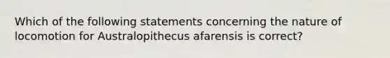 Which of the following statements concerning the nature of locomotion for Australopithecus afarensis is correct?