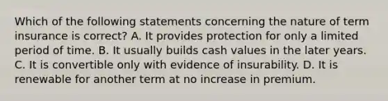 Which of the following statements concerning the nature of term insurance is correct? A. It provides protection for only a limited period of time. B. It usually builds cash values in the later years. C. It is convertible only with evidence of insurability. D. It is renewable for another term at no increase in premium.