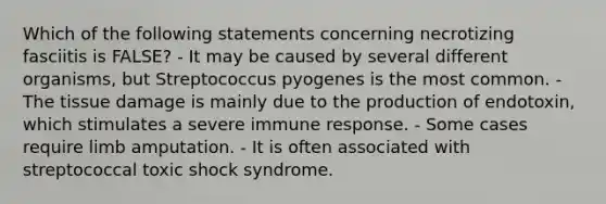 Which of the following statements concerning necrotizing fasciitis is FALSE? - It may be caused by several different organisms, but Streptococcus pyogenes is the most common. - The tissue damage is mainly due to the production of endotoxin, which stimulates a severe immune response. - Some cases require limb amputation. - It is often associated with streptococcal toxic shock syndrome.