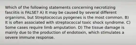 Which of the following statements concerning necrotizing fasciitis is FALSE? A) It may be caused by several different organisms, but Streptococcus pyogenes is the most common. B) It is often associated with streptococcal toxic shock syndrome. C) Some cases require limb amputation. D) The tissue damage is mainly due to the production of endotoxin, which stimulates a severe immune response.