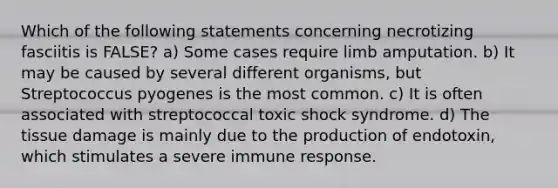 Which of the following statements concerning necrotizing fasciitis is FALSE? a) Some cases require limb amputation. b) It may be caused by several different organisms, but Streptococcus pyogenes is the most common. c) It is often associated with streptococcal toxic shock syndrome. d) The tissue damage is mainly due to the production of endotoxin, which stimulates a severe immune response.