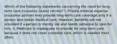 Which of the following statements concerning the need for long-term care insurance is(are) correct? I. Private medical expense insurance policies may provide long-term care coverage only if a person also needs medical care; however, benefits are not provided if a person is merely old and needs someone to care for him. II. Medicare is inadequate to provide for long-term care because it does not cover custodial care, which is needed most often.