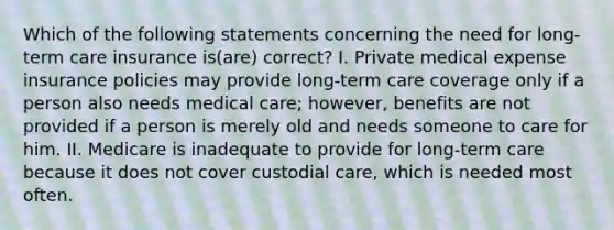 Which of the following statements concerning the need for long-term care insurance is(are) correct? I. Private medical expense insurance policies may provide long-term care coverage only if a person also needs medical care; however, benefits are not provided if a person is merely old and needs someone to care for him. II. Medicare is inadequate to provide for long-term care because it does not cover custodial care, which is needed most often.