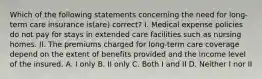 Which of the following statements concerning the need for long-term care insurance is(are) correct? I. Medical expense policies do not pay for stays in extended care facilities such as nursing homes. II. The premiums charged for long-term care coverage depend on the extent of benefits provided and the income level of the insured. A. I only B. II only C. Both I and II D. Neither I nor II