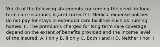 Which of the following statements concerning the need for long-term care insurance is(are) correct? I. Medical expense policies do not pay for stays in extended care facilities such as nursing homes. II. The premiums charged for long-term care coverage depend on the extent of benefits provided and the income level of the insured. A. I only B. II only C. Both I and II D. Neither I nor II