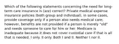 Which of the following statements concerning the need for long-term care insurance is (are) correct? Private medical expense insurance policies (both group and individual), in some cases, provide coverage only if a person also needs medical care; however, benefits are not provided if a person is merely "old" and needs someone to care for him or her. Medicare is inadequate because it does not cover custodial care if that is all that is needed. I only. II only. Both I and II. Neither I nor II.