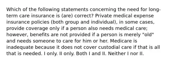 Which of the following statements concerning the need for long-term care insurance is (are) correct? Private medical expense insurance policies (both group and individual), in some cases, provide coverage only if a person also needs medical care; however, benefits are not provided if a person is merely "old" and needs someone to care for him or her. Medicare is inadequate because it does not cover custodial care if that is all that is needed. I only. II only. Both I and II. Neither I nor II.