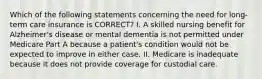 Which of the following statements concerning the need for long-term care insurance is CORRECT? I. A skilled nursing benefit for Alzheimer's disease or mental dementia is not permitted under Medicare Part A because a patient's condition would not be expected to improve in either case. II. Medicare is inadequate because it does not provide coverage for custodial care.