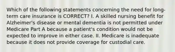 Which of the following statements concerning the need for long-term care insurance is CORRECT? I. A skilled nursing benefit for Alzheimer's disease or mental dementia is not permitted under Medicare Part A because a patient's condition would not be expected to improve in either case. II. Medicare is inadequate because it does not provide coverage for custodial care.