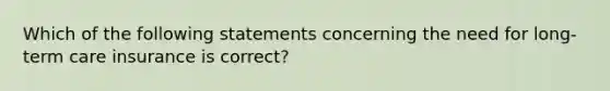 Which of the following statements concerning the need for long-term care insurance is correct?