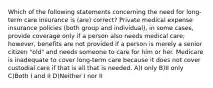 Which of the following statements concerning the need for long-term care insurance is (are) correct? Private medical expense insurance policies (both group and individual), in some cases, provide coverage only if a person also needs medical care; however, benefits are not provided if a person is merely a senior citizen "old" and needs someone to care for him or her. Medicare is inadequate to cover long-term care because it does not cover custodial care if that is all that is needed. A)I only B)II only C)Both I and II D)Neither I nor II