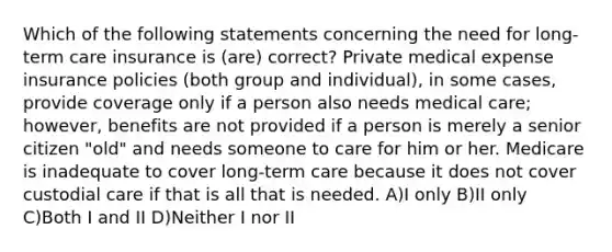 Which of the following statements concerning the need for long-term care insurance is (are) correct? Private medical expense insurance policies (both group and individual), in some cases, provide coverage only if a person also needs medical care; however, benefits are not provided if a person is merely a senior citizen "old" and needs someone to care for him or her. Medicare is inadequate to cover long-term care because it does not cover custodial care if that is all that is needed. A)I only B)II only C)Both I and II D)Neither I nor II