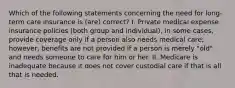 Which of the following statements concerning the need for long-term care insurance is (are) correct? I. Private medical expense insurance policies (both group and individual), in some cases, provide coverage only if a person also needs medical care; however, benefits are not provided if a person is merely "old" and needs someone to care for him or her. II. Medicare is inadequate because it does not cover custodial care if that is all that is needed.