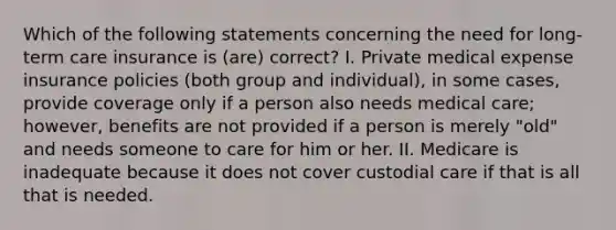 Which of the following statements concerning the need for <a href='https://www.questionai.com/knowledge/k4YmjCXBgA-long-term-care-insurance' class='anchor-knowledge'>long-term care insurance</a> is (are) correct? I. Private medical expense insurance policies (both group and individual), in some cases, provide coverage only if a person also needs medical care; however, benefits are not provided if a person is merely "old" and needs someone to care for him or her. II. Medicare is inadequate because it does not cover custodial care if that is all that is needed.