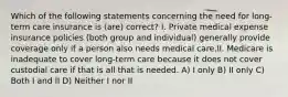 Which of the following statements concerning the need for long-term care insurance is (are) correct? I. Private medical expense insurance policies (both group and individual) generally provide coverage only if a person also needs medical care.II. Medicare is inadequate to cover long-term care because it does not cover custodial care if that is all that is needed. A) I only B) II only C) Both I and II D) Neither I nor II