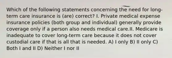 Which of the following statements concerning the need for long-term care insurance is (are) correct? I. Private medical expense insurance policies (both group and individual) generally provide coverage only if a person also needs medical care.II. Medicare is inadequate to cover long-term care because it does not cover custodial care if that is all that is needed. A) I only B) II only C) Both I and II D) Neither I nor II